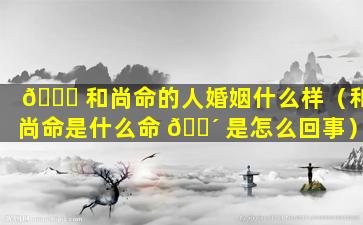 🍁 和尚命的人婚姻什么样（和尚命是什么命 🐴 是怎么回事）